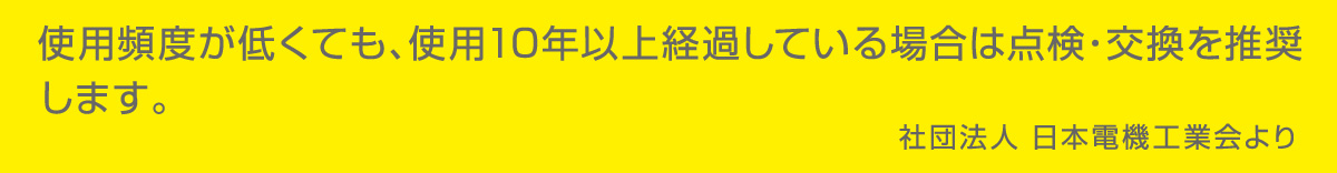 使用頻度が低くても、使用10年以上経過している場合は点検・交換を推奨します。　社団法人　日本電機工業会より