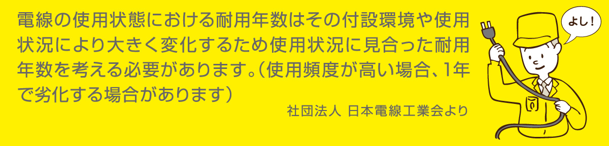 電線の使用状態における耐用年数はその付設環境や使用状況により大きく変化するため使用状況に見合った耐用年数を考える必要があります。（使用頻度が高い場合、1年で劣化する場合があります）　社団法人　日本電機工業会より